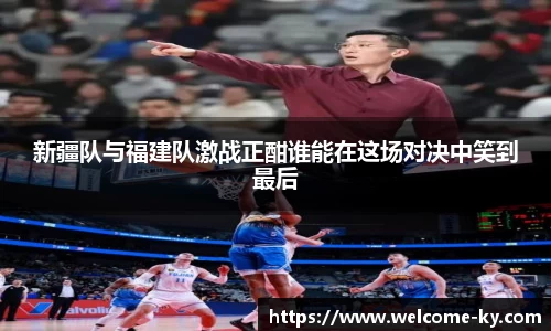 新疆队与福建队激战正酣谁能在这场对决中笑到最后